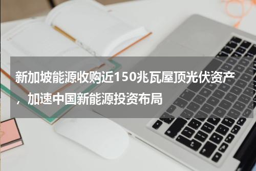 新加坡能源收购近150兆瓦屋顶光伏资产,加速中国新能源投资布局