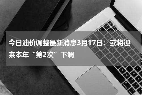 今日油价调整最新消息3月17日：或将迎来本年“第2次”下调