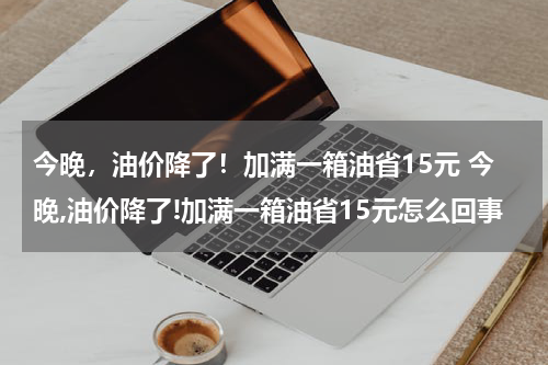 今晚，油价降了！加满一箱油省15元 今晚,油价降了!加满一箱油省15元怎么回事