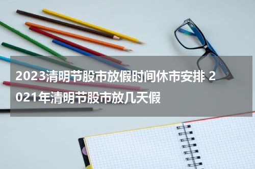 2023清明节股市放假时间休市安排 2021年清明节股市放几天假