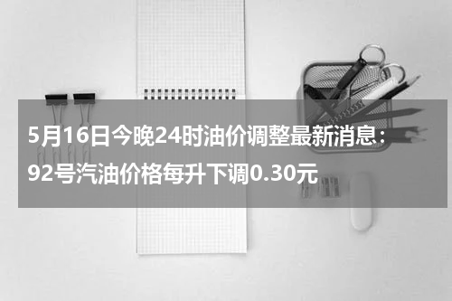 5月16日今晚24时油价调整最新消息:92号汽油价格每升下调0.30元