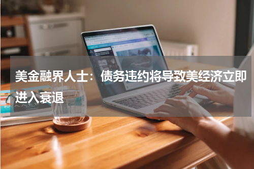 美金融界人士:债务违约将导致美经济立即进入衰退