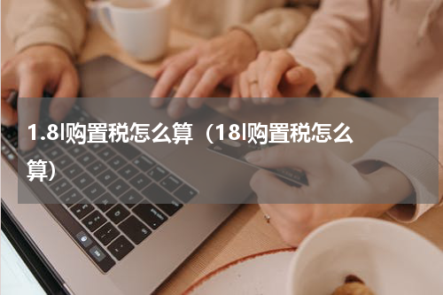 1.8l购置税怎么算(18l购置税怎么算)