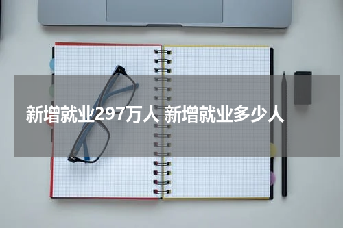 新增就业297万人 新增就业多少人