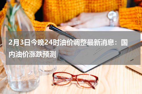 2月3日今晚24时油价调整最新消息：国内油价涨跌预测
