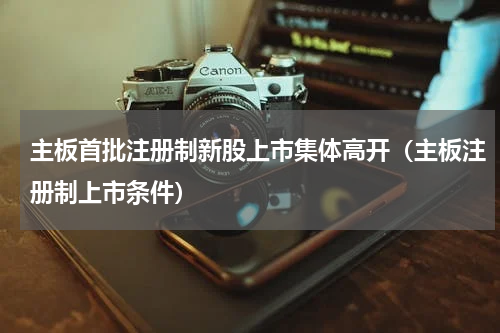 主板首批注册制新股上市集体高开（主板注册制上市条件）