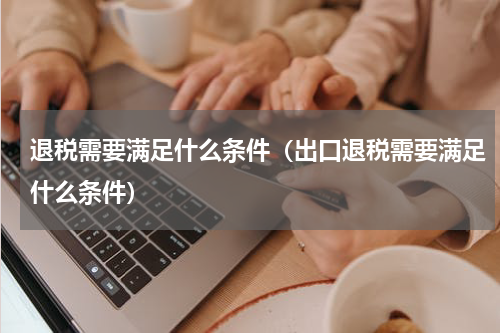 退税需要满足什么条件（出口退税需要满足什么条件）