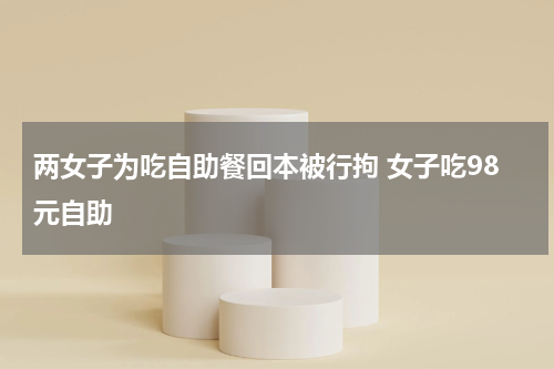 两女子为吃自助餐回本被行拘 女子吃98元自助