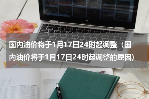 国内油价将于1月17日24时起调整（国内油价将于1月17日24时起调整的原因）