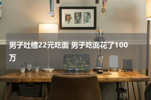 男子吐槽22元吃面 男子吃面花了100万