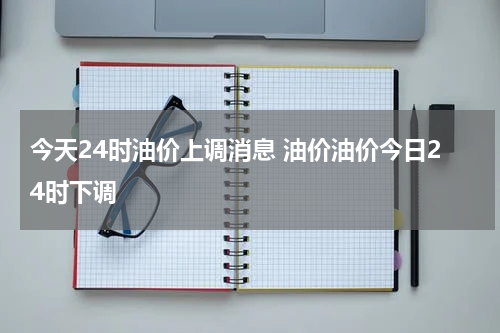 今天24时油价上调消息 油价油价今日24时下调