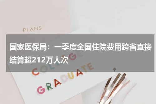 国家医保局：一季度全国住院费用跨省直接结算超212万人次