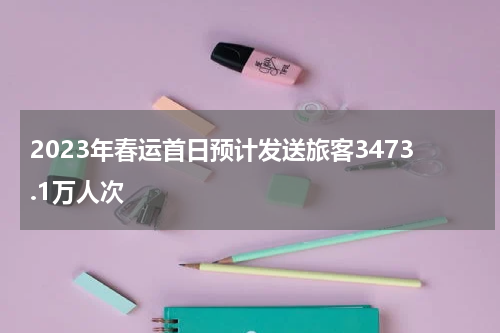 2023年春运首日预计发送旅客3473.1万人次