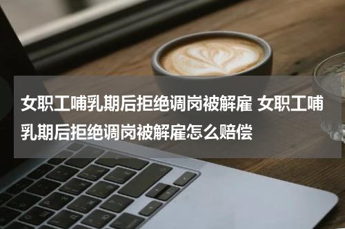 女职工哺乳期后拒绝调岗被解雇 女职工哺乳期后拒绝调岗被解雇怎么赔偿