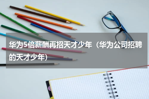 华为5倍薪酬再招天才少年(华为公司招聘的天才少年)