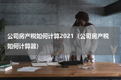 公司房产税如何计算2021（公司房产税如何计算器）