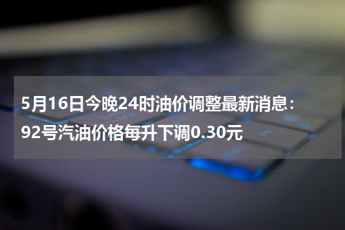 5月16日今晚24时油价调整最新消息：92号汽油价格每升下调0.30元