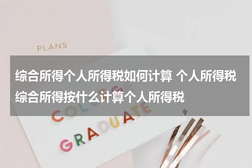 综合所得个人所得税如何计算 个人所得税综合所得按什么计算个人所得税