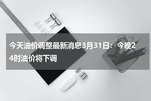 今天油价调整最新消息3月31日:今晚24时油价将下调