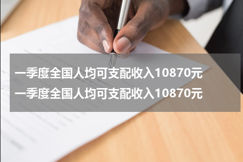 一季度全国人均可支配收入10870元 一季度全国人均可支配收入10870元