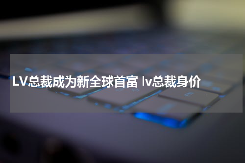 LV总裁成为新全球首富 lv总裁身价