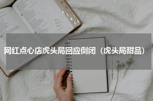 网红点心店虎头局回应倒闭（虎头局甜品）