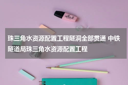 珠三角水资源配置工程隧洞全部贯通 中铁隧道局珠三角水资源配置工程