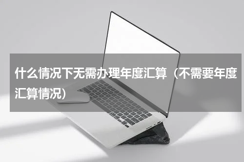 什么情况下无需办理年度汇算(不需要年度汇算情况)