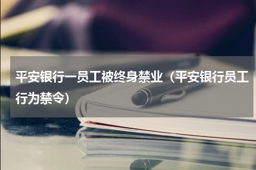 平安银行一员工被终身禁业（平安银行员工行为禁令）