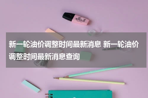 新一轮油价调整时间最新消息 新一轮油价调整时间最新消息查询