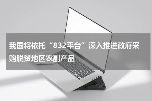 我国将依托“832平台”深入推进政府采购脱贫地区农副产品