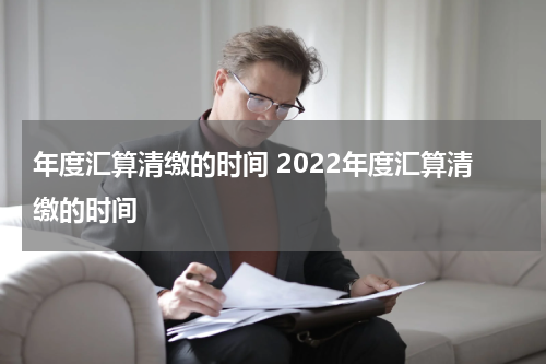 年度汇算清缴的时间 2022年度汇算清缴的时间