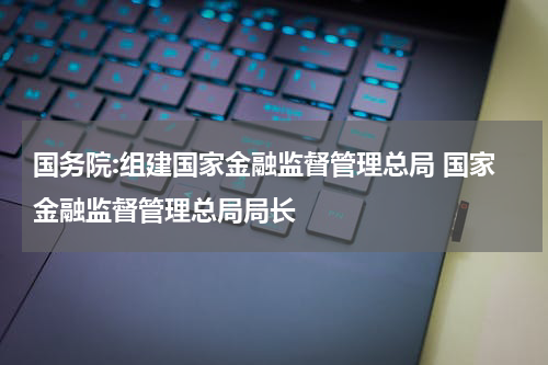 国务院:组建国家金融监督管理总局 国家金融监督管理总局局长