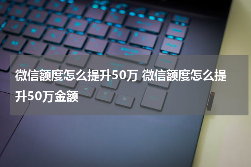 微信额度怎么提升50万 微信额度怎么提升50万金额
