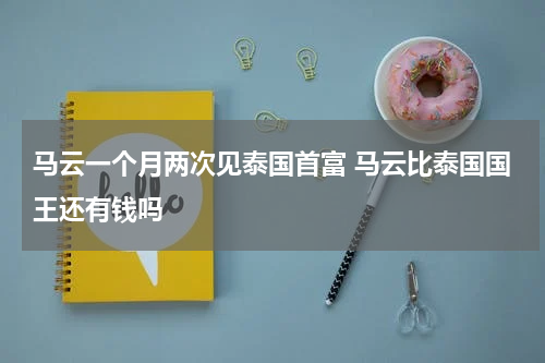 马云一个月两次见泰国首富 马云比泰国国王还有钱吗