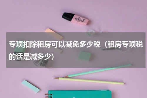 专项扣除租房可以减免多少税(租房专项税的话是减多少)