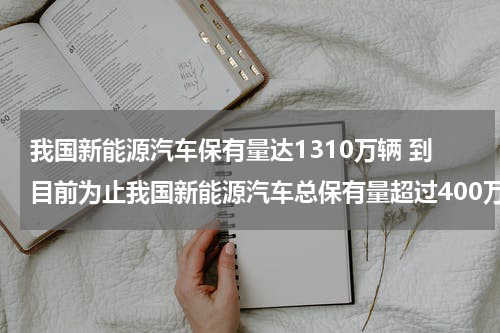 我国新能源汽车保有量达1310万辆 到目前为止我国新能源汽车总保有量超过400万辆占全球