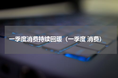 一季度消费持续回暖（一季度 消费）