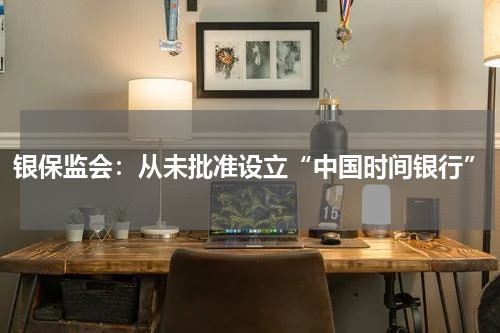 银保监会:从未批准设立“中国时间银行”