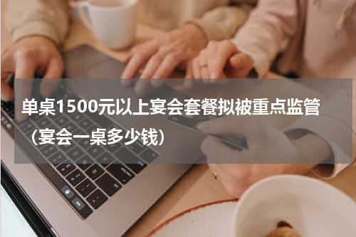单桌1500元以上宴会套餐拟被重点监管（宴会一桌多少钱）