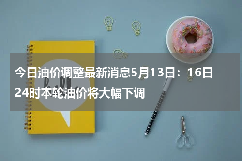 今日油价调整最新消息5月13日：16日24时本轮油价将大幅下调
