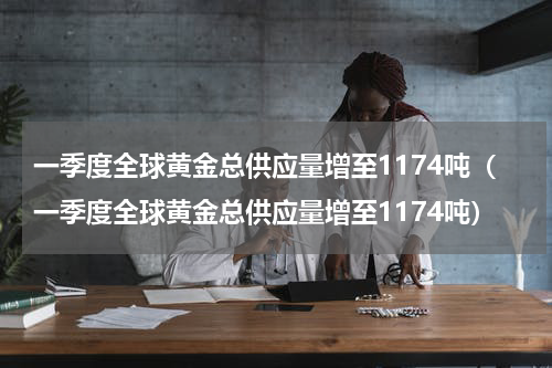 一季度全球黄金总供应量增至1174吨（一季度全球黄金总供应量增至1174吨）