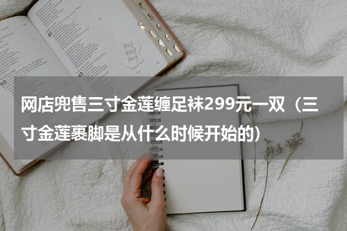 网店兜售三寸金莲缠足袜299元一双(三寸金莲裹脚是从什么时候开始的)