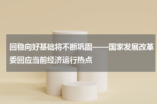 回稳向好基础将不断巩固——国家发展改革委回应当前经济运行热点