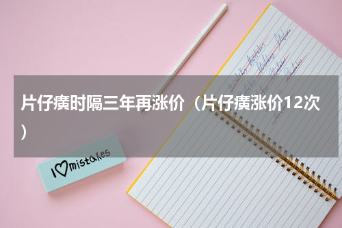 片仔癀时隔三年再涨价（片仔癀涨价12次）