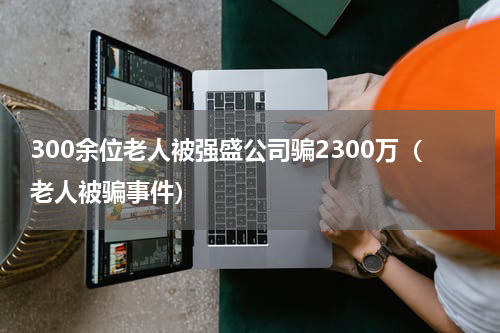 300余位老人被强盛公司骗2300万(老人被骗事件)