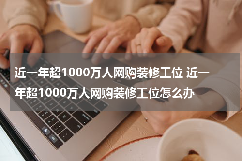 近一年超1000万人网购装修工位 近一年超1000万人网购装修工位怎么办