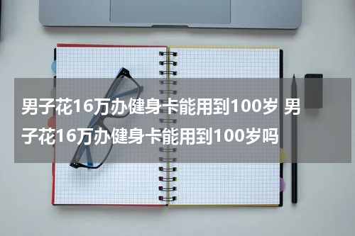 男子花16万办健身卡能用到100岁 男子花16万办健身卡能用到100岁吗