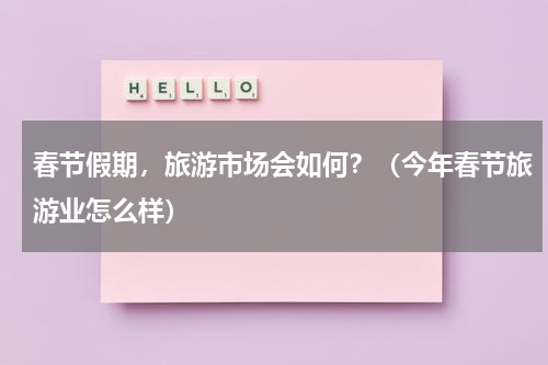 春节假期，旅游市场会如何？（今年春节旅游业怎么样）