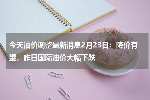 今天油价调整最新消息2月23日:降价有望,昨日国际油价大幅下跌